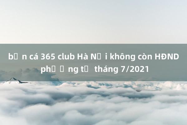 bắn cá 365 club Hà Nội không còn HĐND phường từ tháng 7/2021