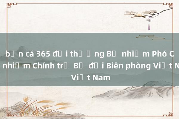 bắn cá 365 đổi thưởng Bổ nhiệm Phó Chủ nhiệm Chính trị Bộ đội Biên phòng Việt Nam